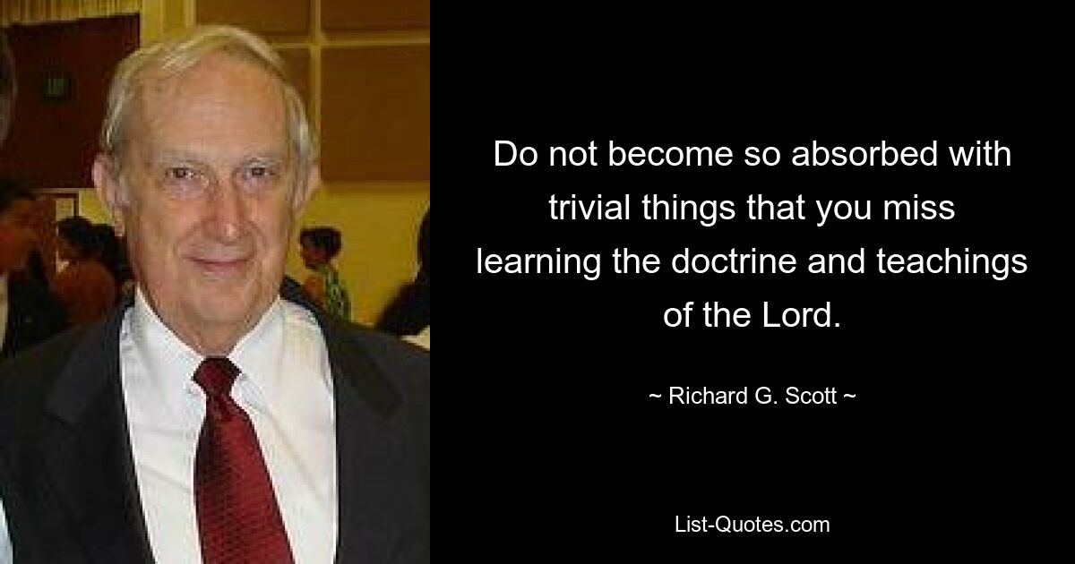 Do not become so absorbed with trivial things that you miss learning the doctrine and teachings of the Lord. — © Richard G. Scott