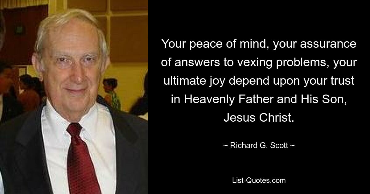 Your peace of mind, your assurance of answers to vexing problems, your ultimate joy depend upon your trust in Heavenly Father and His Son, Jesus Christ. — © Richard G. Scott