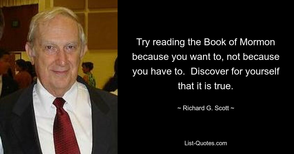 Try reading the Book of Mormon because you want to, not because you have to.  Discover for yourself that it is true. — © Richard G. Scott