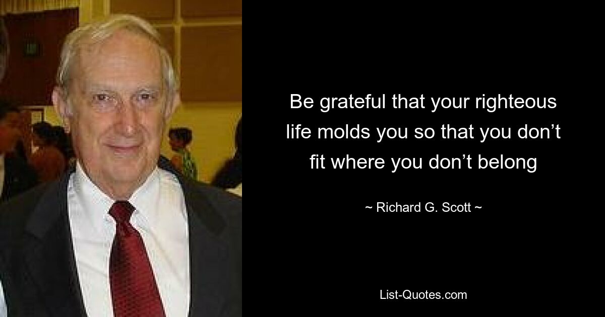 Be grateful that your righteous life molds you so that you don’t fit where you don’t belong — © Richard G. Scott