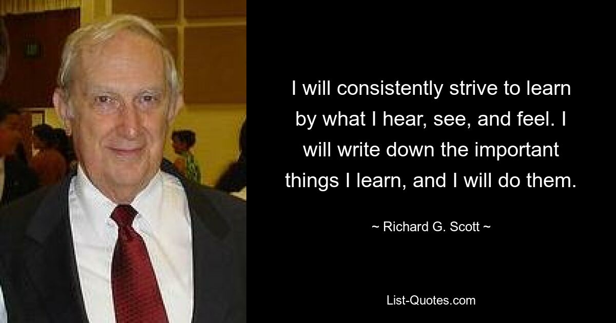 I will consistently strive to learn by what I hear, see, and feel. I will write down the important things I learn, and I will do them. — © Richard G. Scott