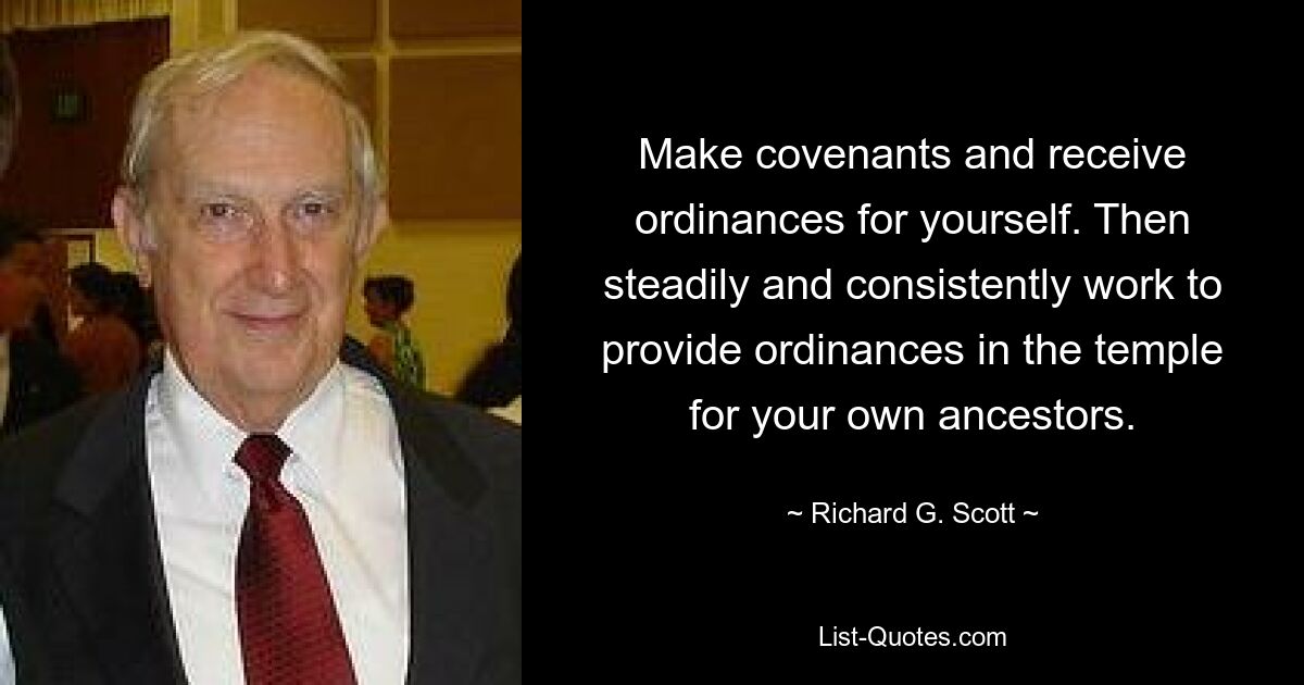 Make covenants and receive ordinances for yourself. Then steadily and consistently work to provide ordinances in the temple for your own ancestors. — © Richard G. Scott