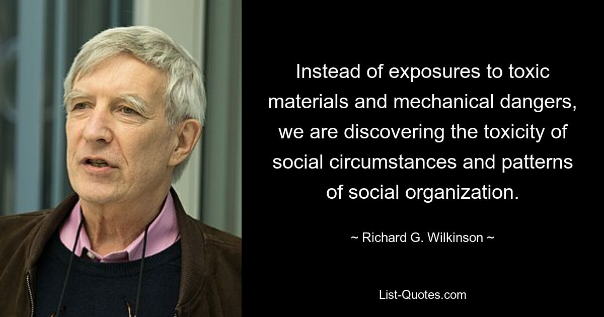 Instead of exposures to toxic materials and mechanical dangers, we are discovering the toxicity of social circumstances and patterns of social organization. — © Richard G. Wilkinson