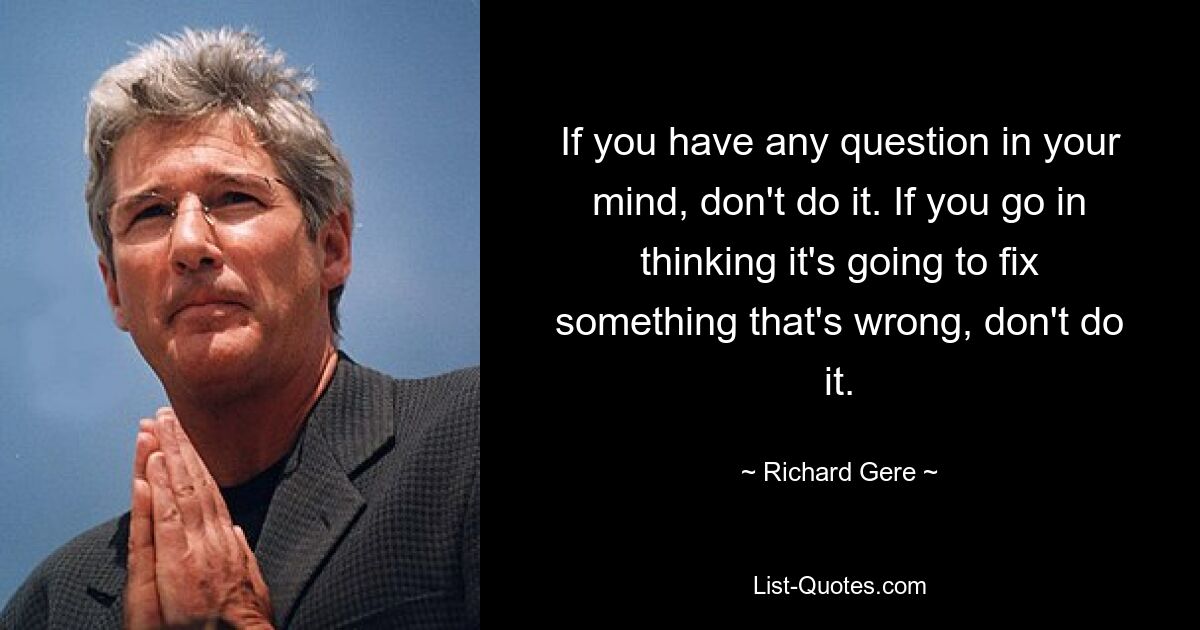 If you have any question in your mind, don't do it. If you go in thinking it's going to fix something that's wrong, don't do it. — © Richard Gere