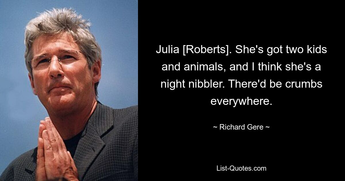 Julia [Roberts]. She's got two kids and animals, and I think she's a night nibbler. There'd be crumbs everywhere. — © Richard Gere