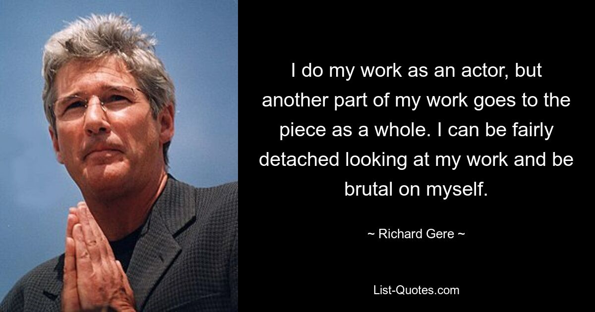 I do my work as an actor, but another part of my work goes to the piece as a whole. I can be fairly detached looking at my work and be brutal on myself. — © Richard Gere