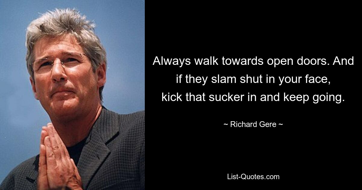 Always walk towards open doors. And if they slam shut in your face, kick that sucker in and keep going. — © Richard Gere