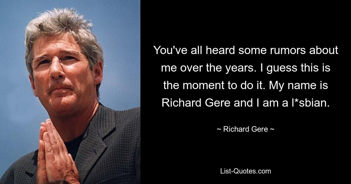 You've all heard some rumors about me over the years. I guess this is the moment to do it. My name is Richard Gere and I am a l*sbian. — © Richard Gere