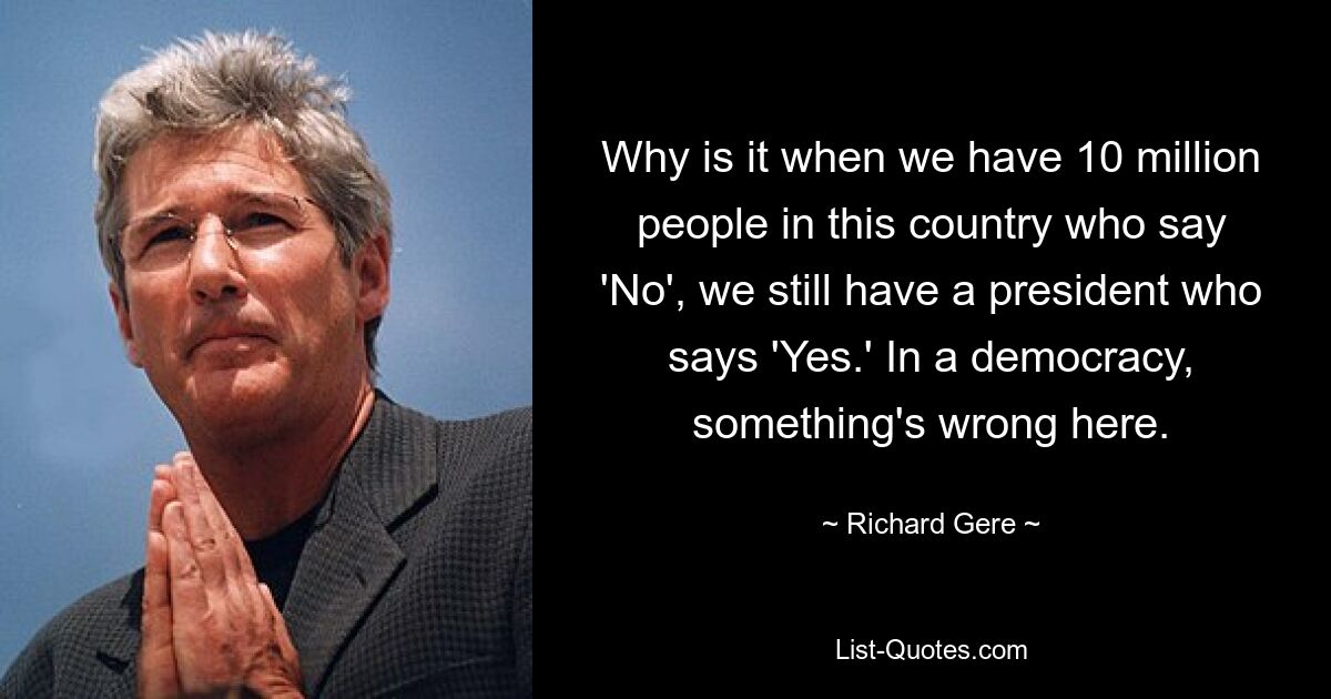 Why is it when we have 10 million people in this country who say 'No', we still have a president who says 'Yes.' In a democracy, something's wrong here. — © Richard Gere