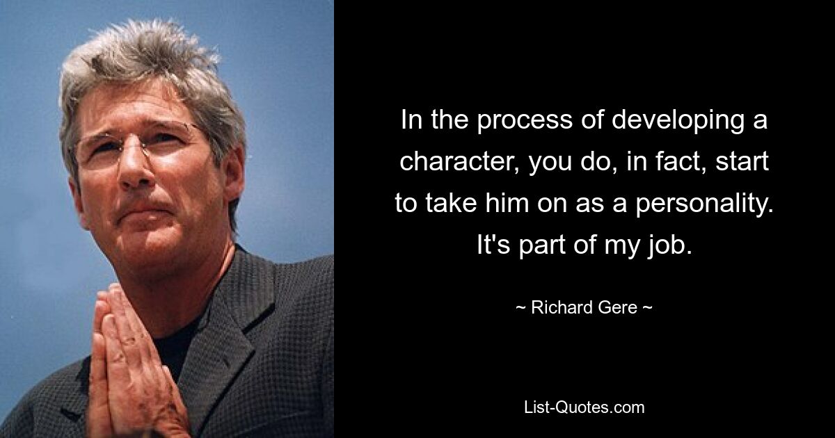 In the process of developing a character, you do, in fact, start to take him on as a personality. It's part of my job. — © Richard Gere