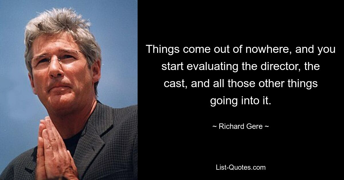 Things come out of nowhere, and you start evaluating the director, the cast, and all those other things going into it. — © Richard Gere