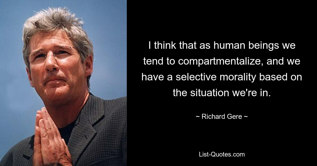 I think that as human beings we tend to compartmentalize, and we have a selective morality based on the situation we're in. — © Richard Gere