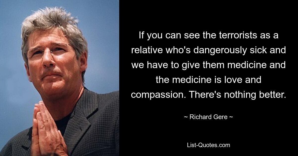 If you can see the terrorists as a relative who's dangerously sick and we have to give them medicine and the medicine is love and compassion. There's nothing better. — © Richard Gere