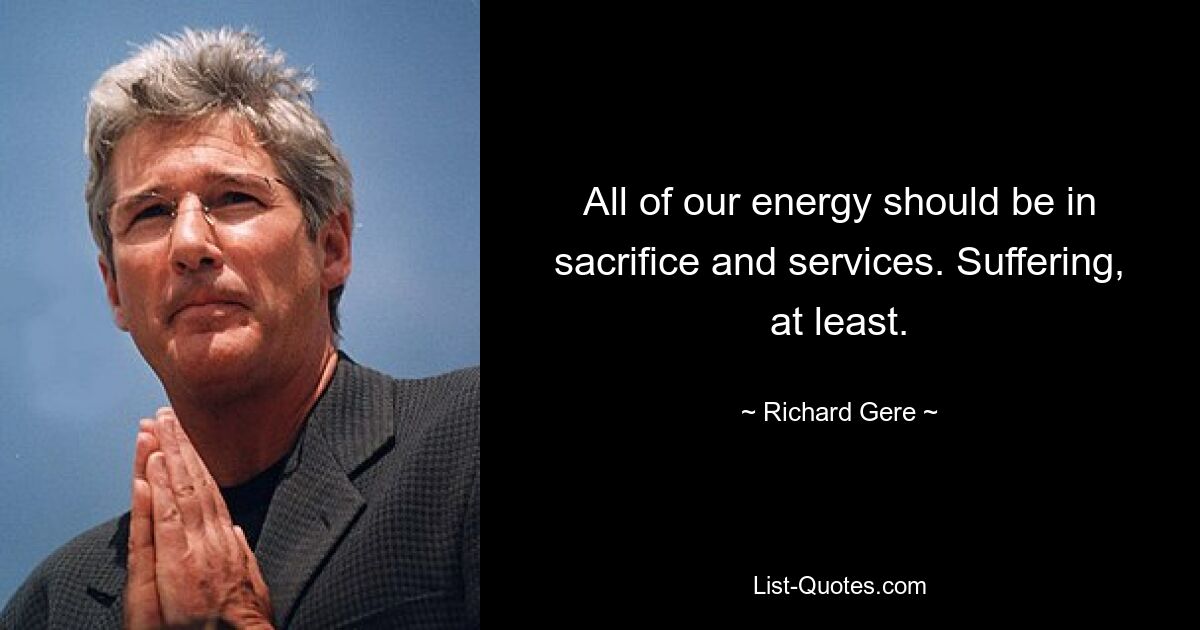 All of our energy should be in sacrifice and services. Suffering, at least. — © Richard Gere