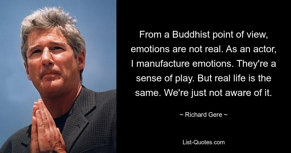 From a Buddhist point of view, emotions are not real. As an actor, I manufacture emotions. They're a sense of play. But real life is the same. We're just not aware of it. — © Richard Gere