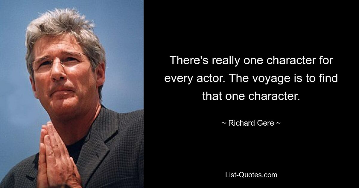 There's really one character for every actor. The voyage is to find that one character. — © Richard Gere