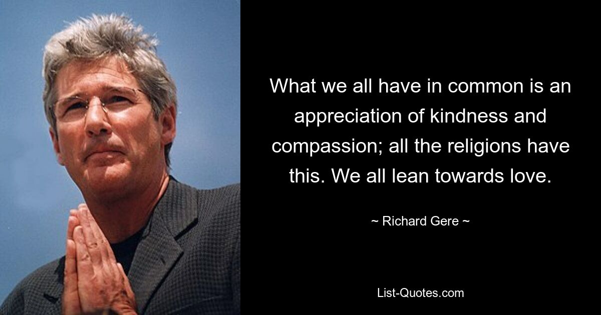 What we all have in common is an appreciation of kindness and compassion; all the religions have this. We all lean towards love. — © Richard Gere