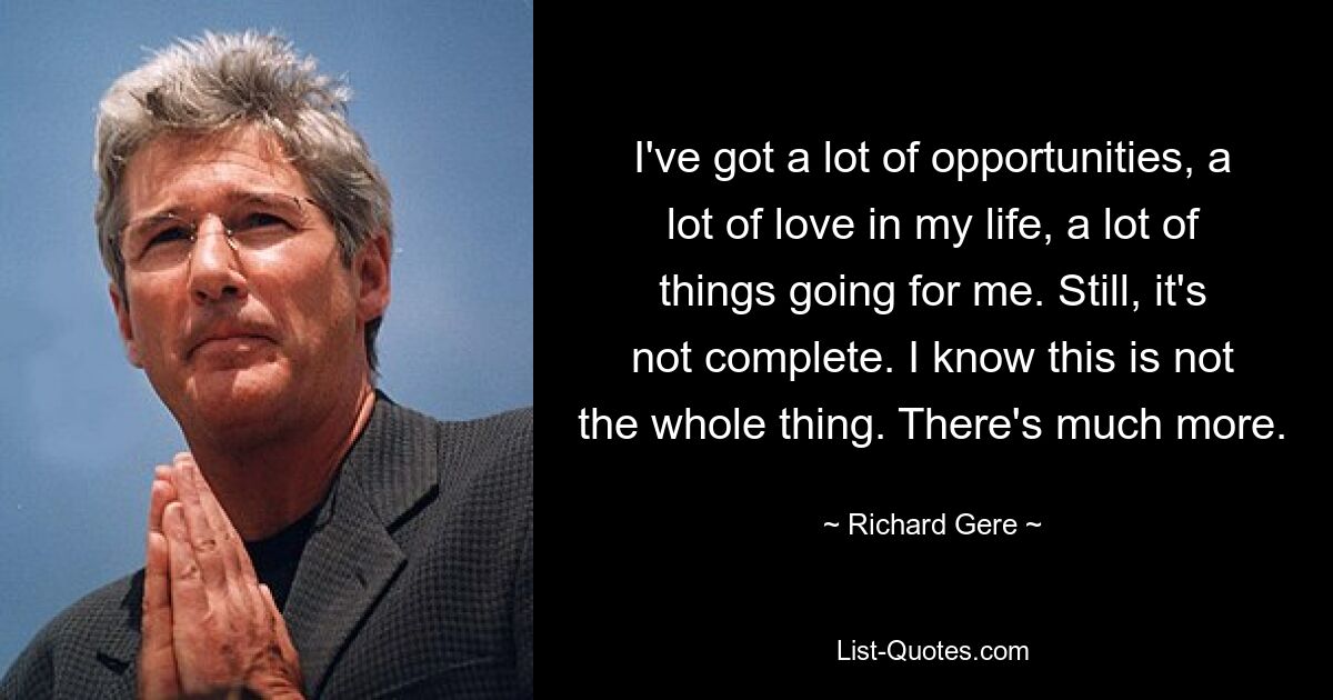 I've got a lot of opportunities, a lot of love in my life, a lot of things going for me. Still, it's not complete. I know this is not the whole thing. There's much more. — © Richard Gere