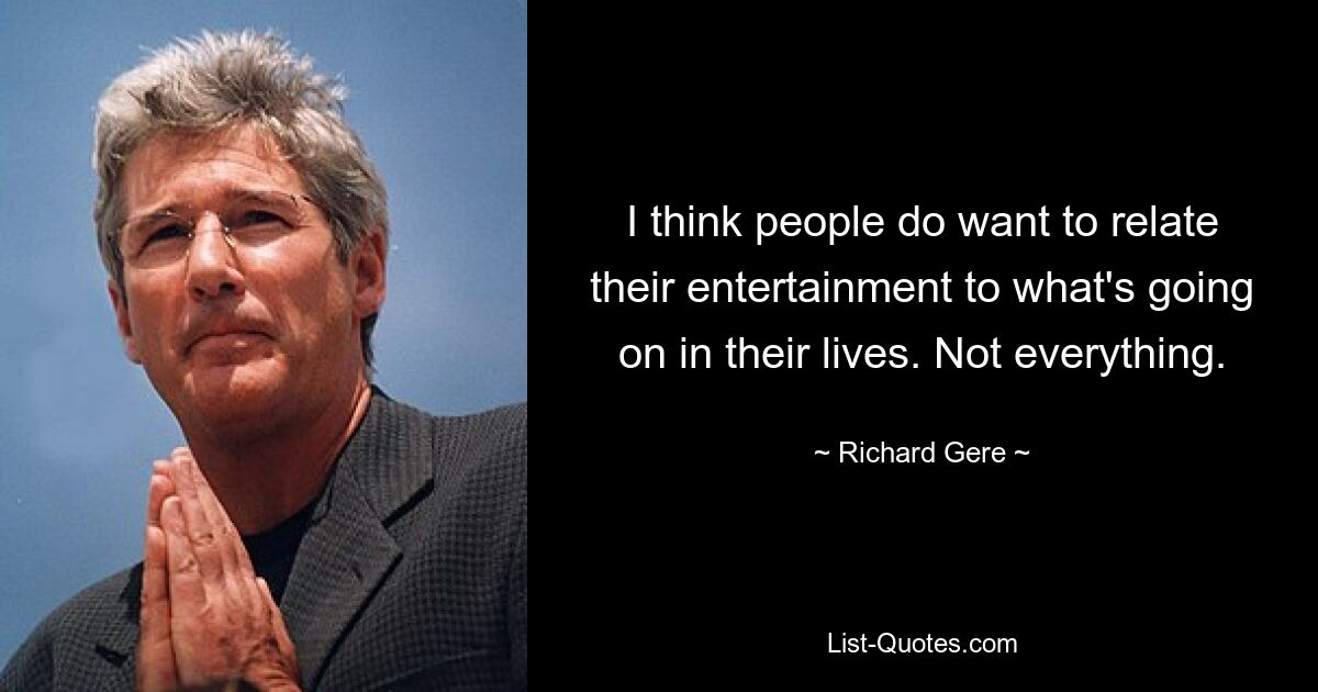 I think people do want to relate their entertainment to what's going on in their lives. Not everything. — © Richard Gere