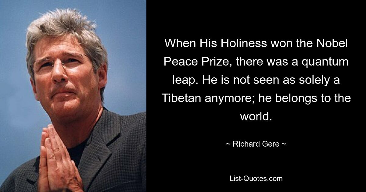 When His Holiness won the Nobel Peace Prize, there was a quantum leap. He is not seen as solely a Tibetan anymore; he belongs to the world. — © Richard Gere