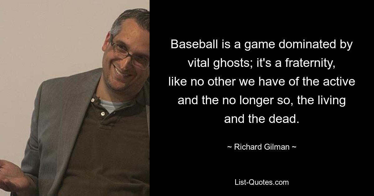 Baseball is a game dominated by vital ghosts; it's a fraternity, like no other we have of the active and the no longer so, the living and the dead. — © Richard Gilman