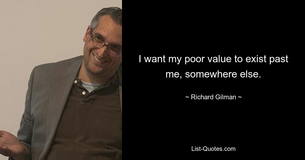 I want my poor value to exist past me, somewhere else. — © Richard Gilman