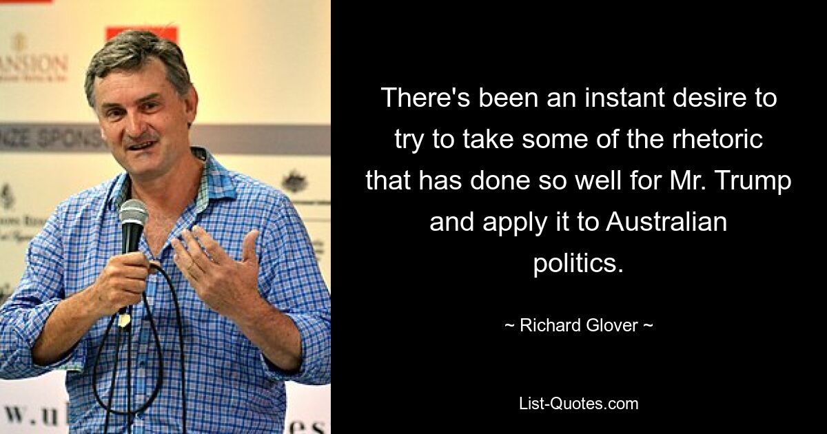 There's been an instant desire to try to take some of the rhetoric that has done so well for Mr. Trump and apply it to Australian politics. — © Richard Glover