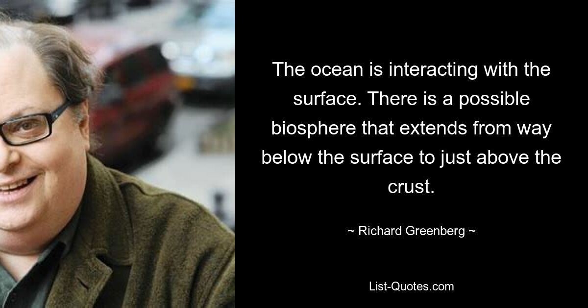 The ocean is interacting with the surface. There is a possible biosphere that extends from way below the surface to just above the crust. — © Richard Greenberg