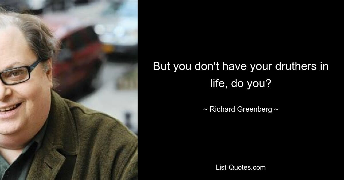 But you don't have your druthers in life, do you? — © Richard Greenberg