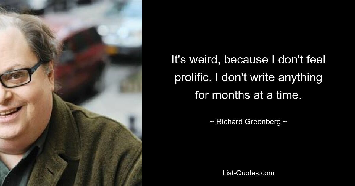 It's weird, because I don't feel prolific. I don't write anything for months at a time. — © Richard Greenberg