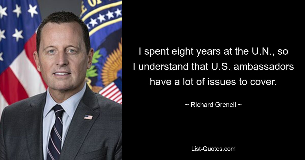 I spent eight years at the U.N., so I understand that U.S. ambassadors have a lot of issues to cover. — © Richard Grenell