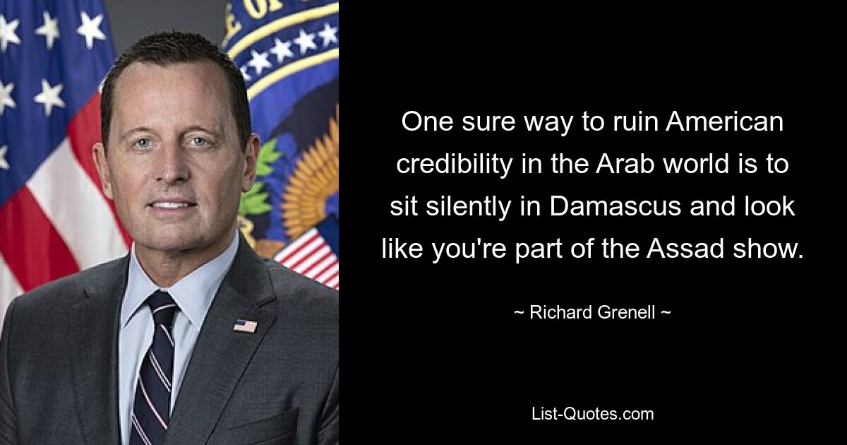 One sure way to ruin American credibility in the Arab world is to sit silently in Damascus and look like you're part of the Assad show. — © Richard Grenell