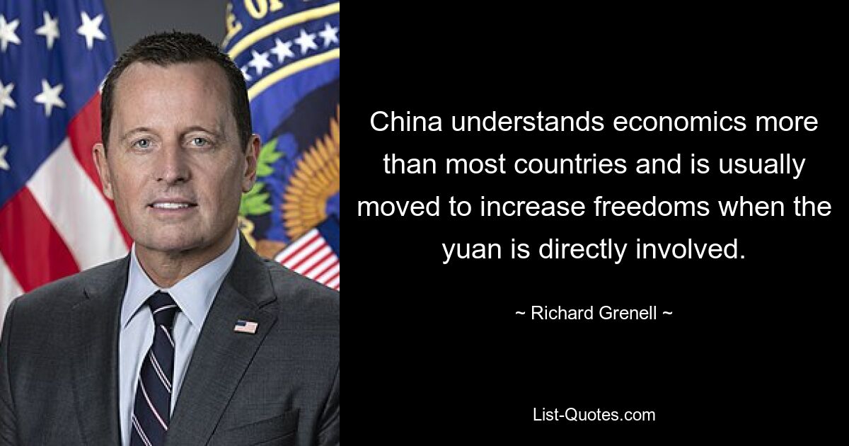 China understands economics more than most countries and is usually moved to increase freedoms when the yuan is directly involved. — © Richard Grenell