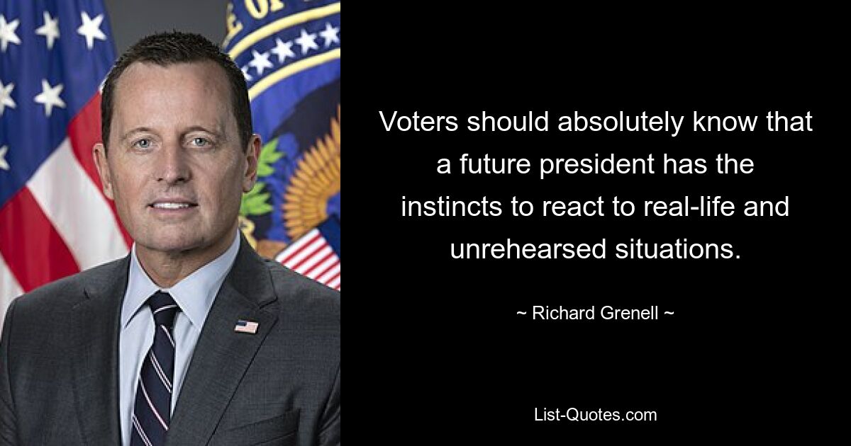 Voters should absolutely know that a future president has the instincts to react to real-life and unrehearsed situations. — © Richard Grenell