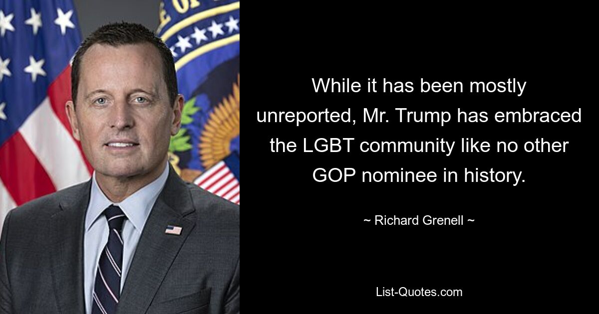 While it has been mostly unreported, Mr. Trump has embraced the LGBT community like no other GOP nominee in history. — © Richard Grenell