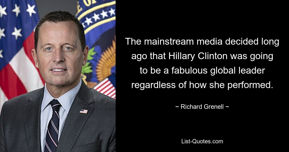 The mainstream media decided long ago that Hillary Clinton was going to be a fabulous global leader regardless of how she performed. — © Richard Grenell