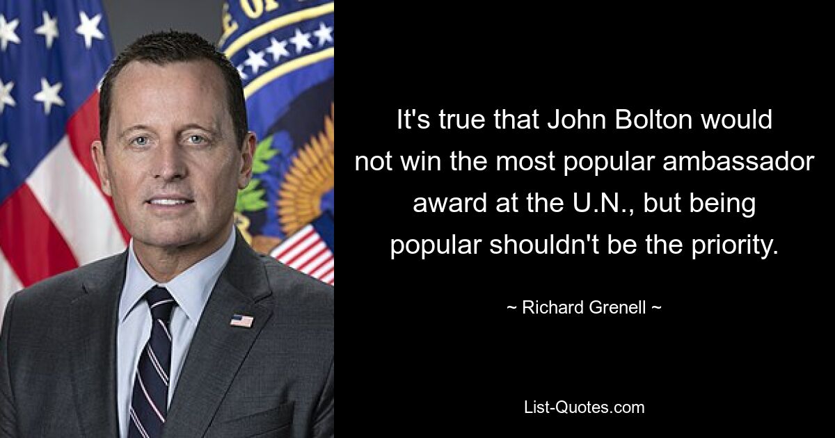 It's true that John Bolton would not win the most popular ambassador award at the U.N., but being popular shouldn't be the priority. — © Richard Grenell