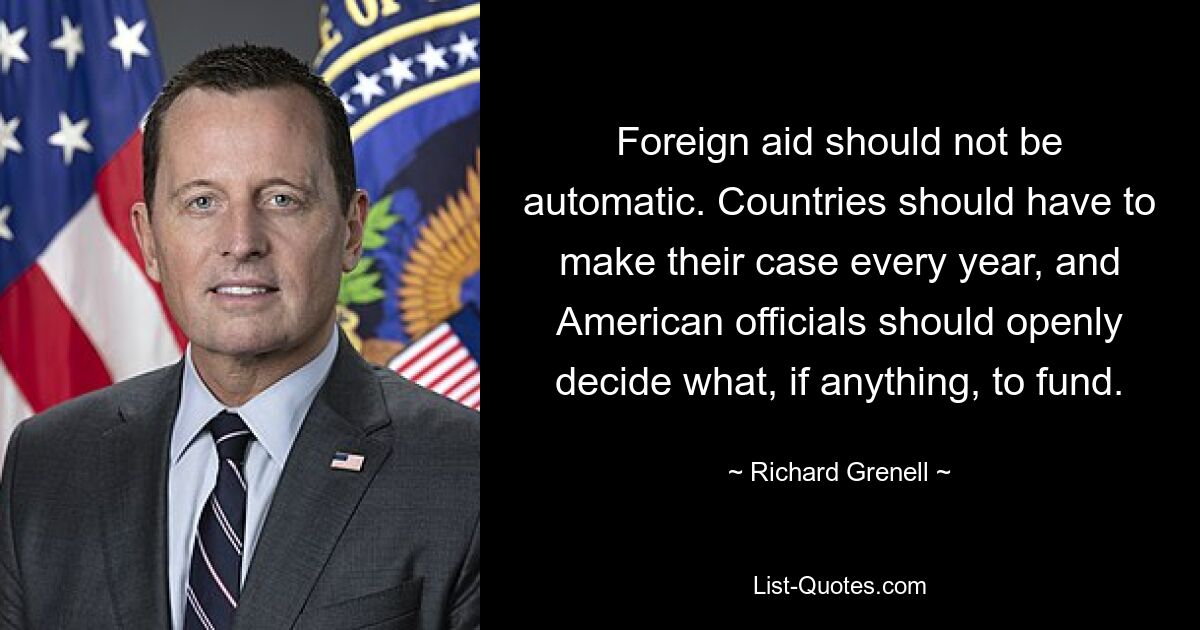 Foreign aid should not be automatic. Countries should have to make their case every year, and American officials should openly decide what, if anything, to fund. — © Richard Grenell