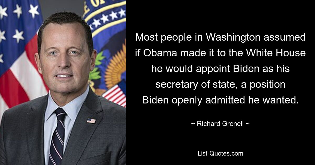 Most people in Washington assumed if Obama made it to the White House he would appoint Biden as his secretary of state, a position Biden openly admitted he wanted. — © Richard Grenell