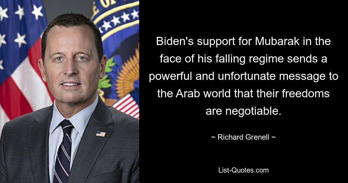 Biden's support for Mubarak in the face of his falling regime sends a powerful and unfortunate message to the Arab world that their freedoms are negotiable. — © Richard Grenell