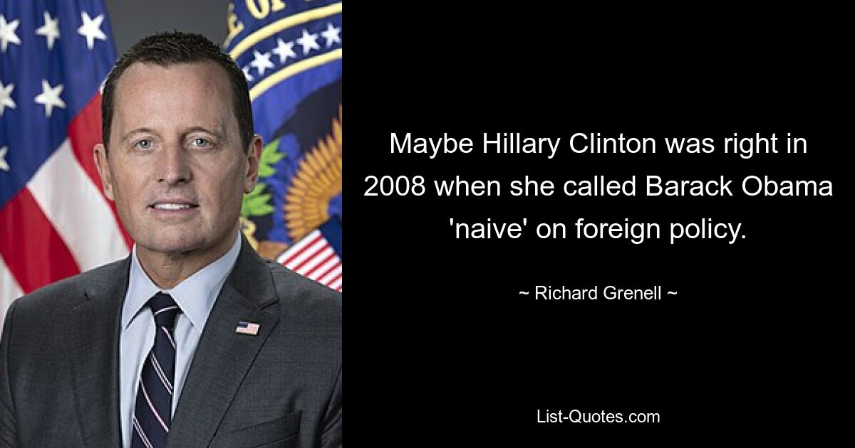 Maybe Hillary Clinton was right in 2008 when she called Barack Obama 'naive' on foreign policy. — © Richard Grenell