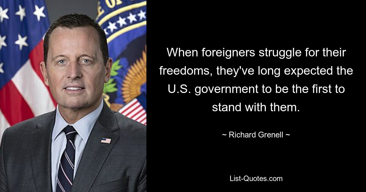 When foreigners struggle for their freedoms, they've long expected the U.S. government to be the first to stand with them. — © Richard Grenell