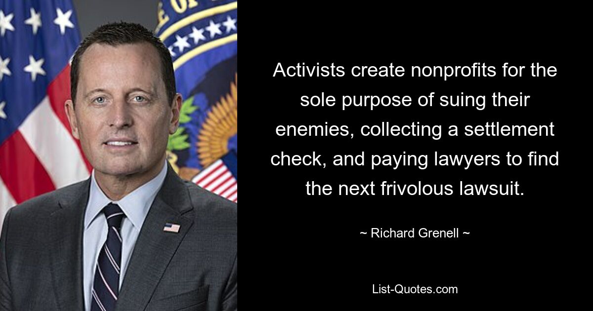 Activists create nonprofits for the sole purpose of suing their enemies, collecting a settlement check, and paying lawyers to find the next frivolous lawsuit. — © Richard Grenell