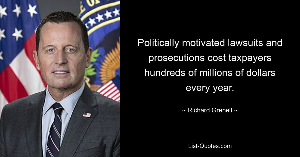 Politically motivated lawsuits and prosecutions cost taxpayers hundreds of millions of dollars every year. — © Richard Grenell