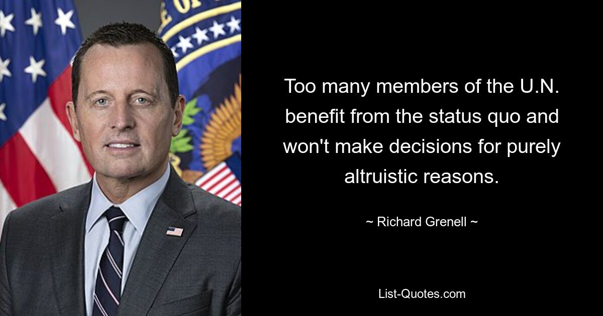 Too many members of the U.N. benefit from the status quo and won't make decisions for purely altruistic reasons. — © Richard Grenell