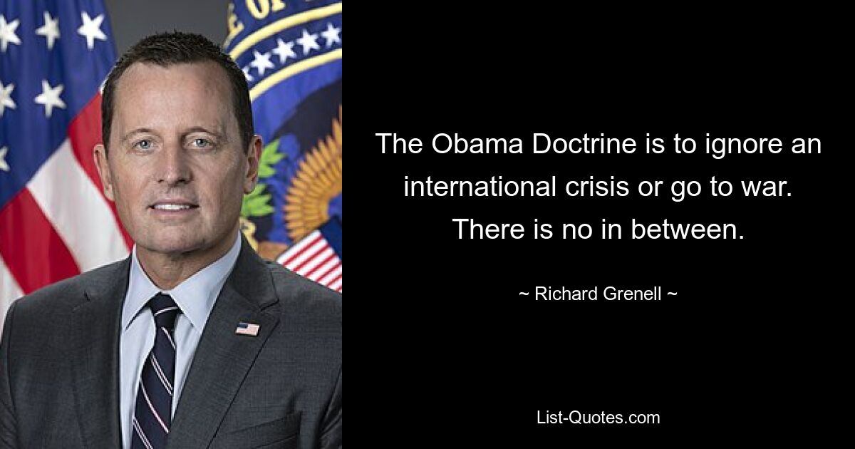 The Obama Doctrine is to ignore an international crisis or go to war. There is no in between. — © Richard Grenell