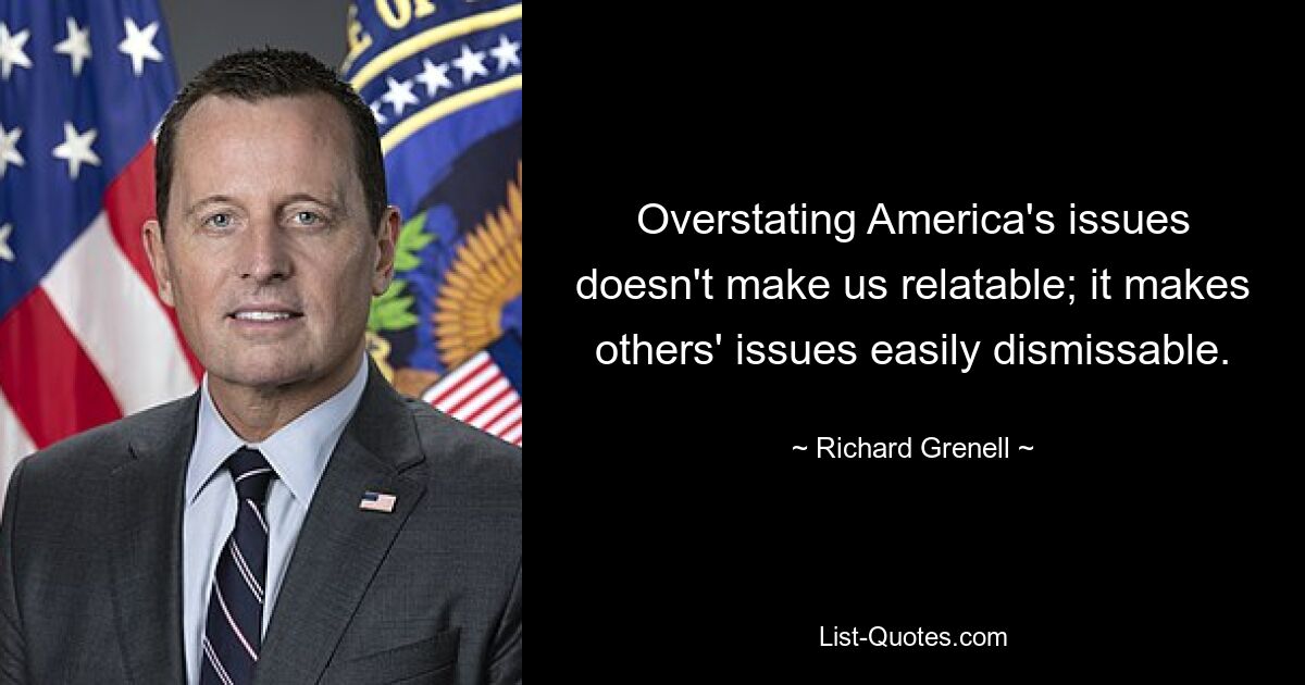 Overstating America's issues doesn't make us relatable; it makes others' issues easily dismissable. — © Richard Grenell