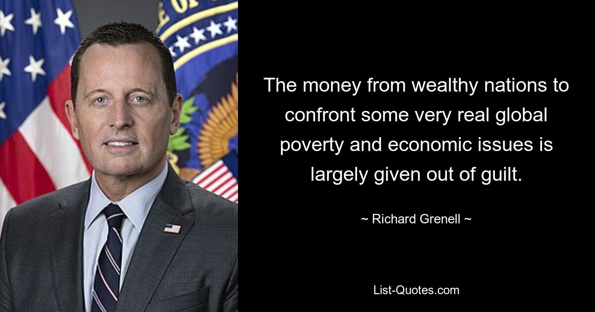 The money from wealthy nations to confront some very real global poverty and economic issues is largely given out of guilt. — © Richard Grenell