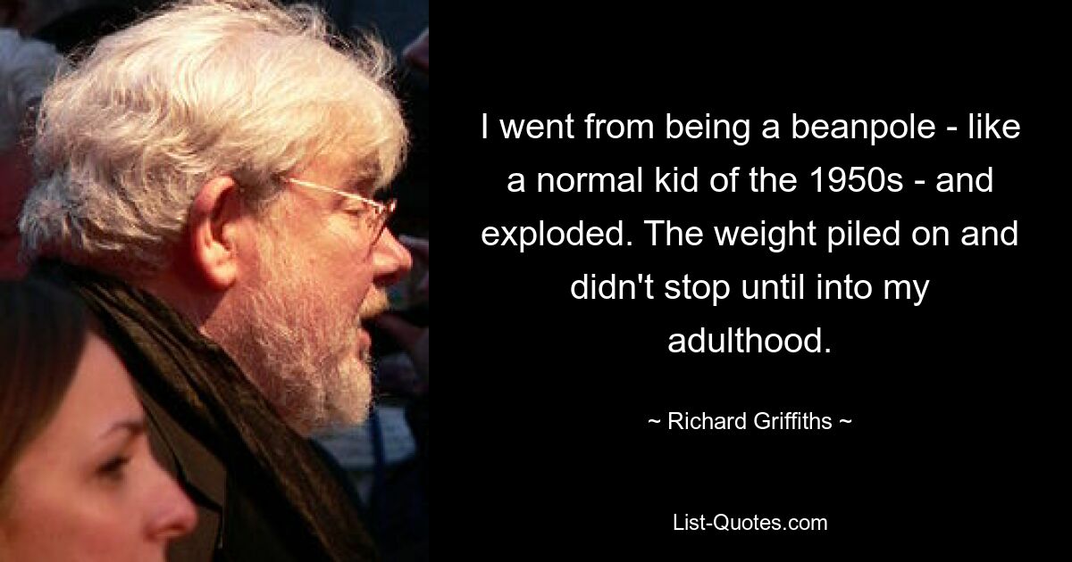 I went from being a beanpole - like a normal kid of the 1950s - and exploded. The weight piled on and didn't stop until into my adulthood. — © Richard Griffiths