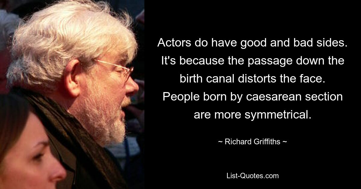 Actors do have good and bad sides. It's because the passage down the birth canal distorts the face. People born by caesarean section are more symmetrical. — © Richard Griffiths